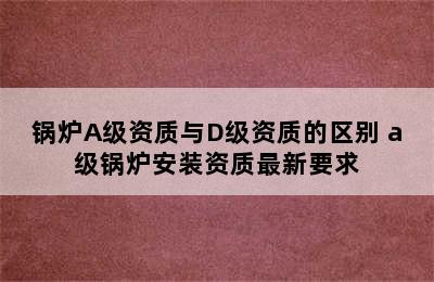 锅炉A级资质与D级资质的区别 a级锅炉安装资质最新要求